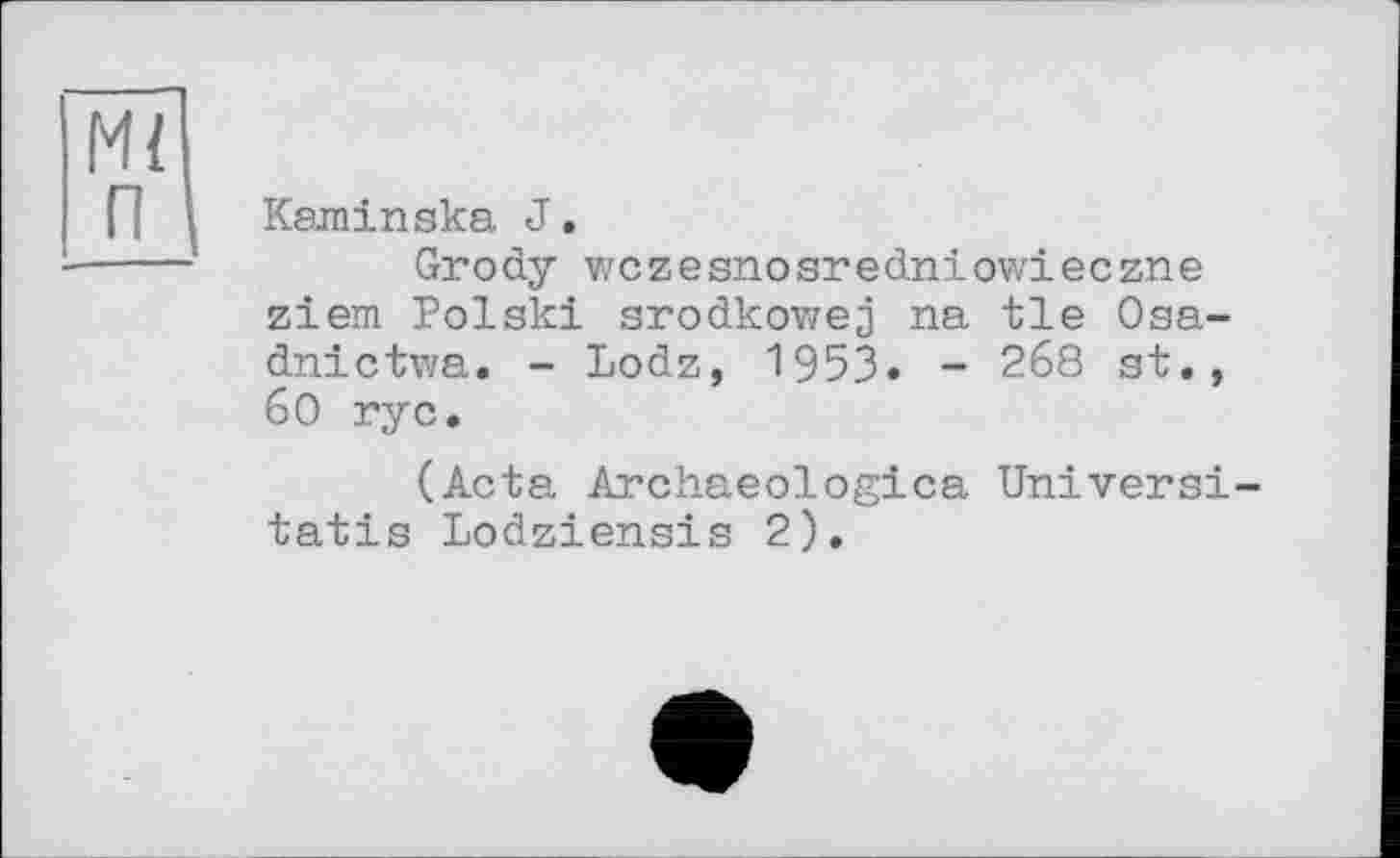 ﻿Mi п
Kaminska J.
Grody wczesnosredniowieczne ziem Polski srodkowej na tie Osa-dnictwa. - Lodz, 1953. - 268 st., 60 rye.
(Acta Archaeologica Universi-tatis Lodziensis 2).